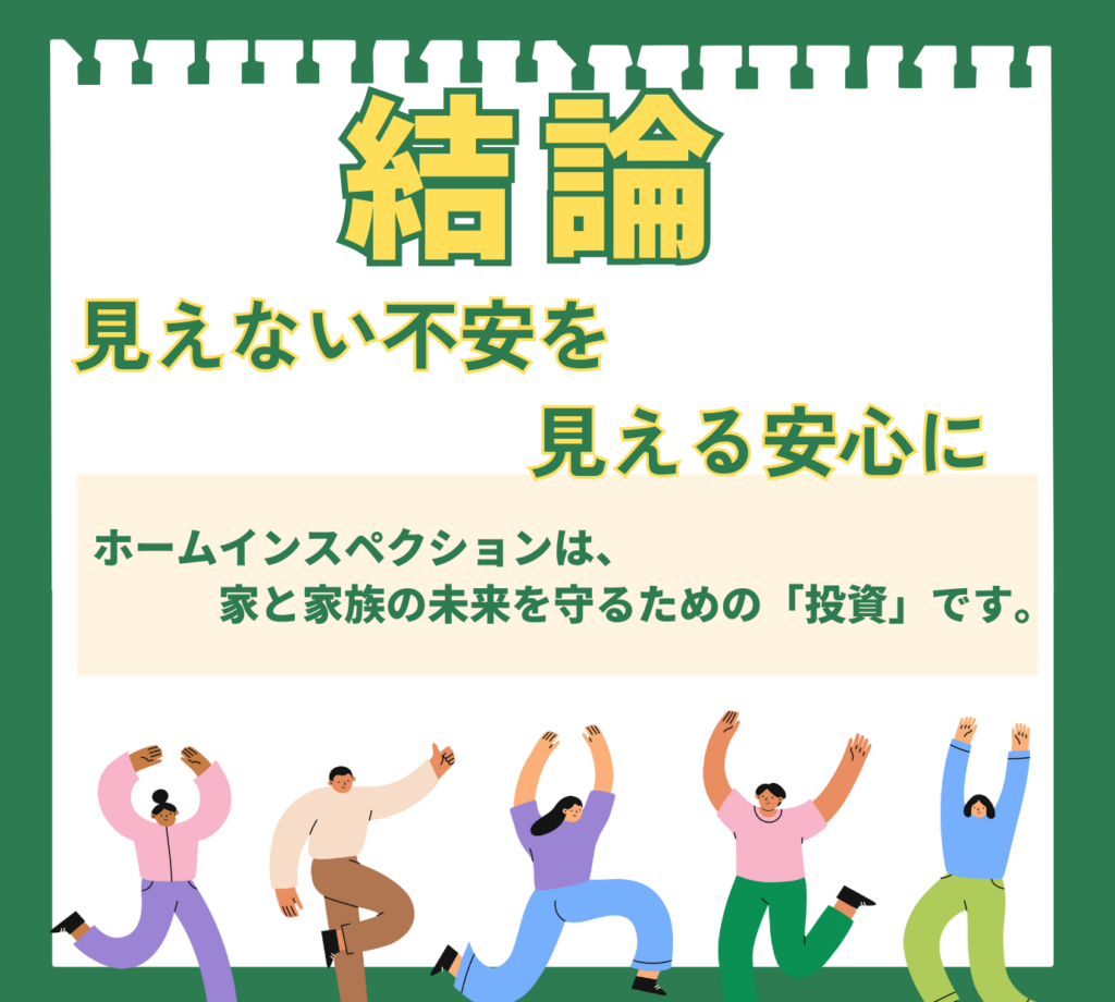 「結論:見えない不安を見える安心に」というメッセージを伝える図解。ホームインスペションは、家と家族の未来を守るための「投資」であることを説明。喜びを表現する人々のイラストと共に、住宅診断によって将来の安心が手に入ることを示している。